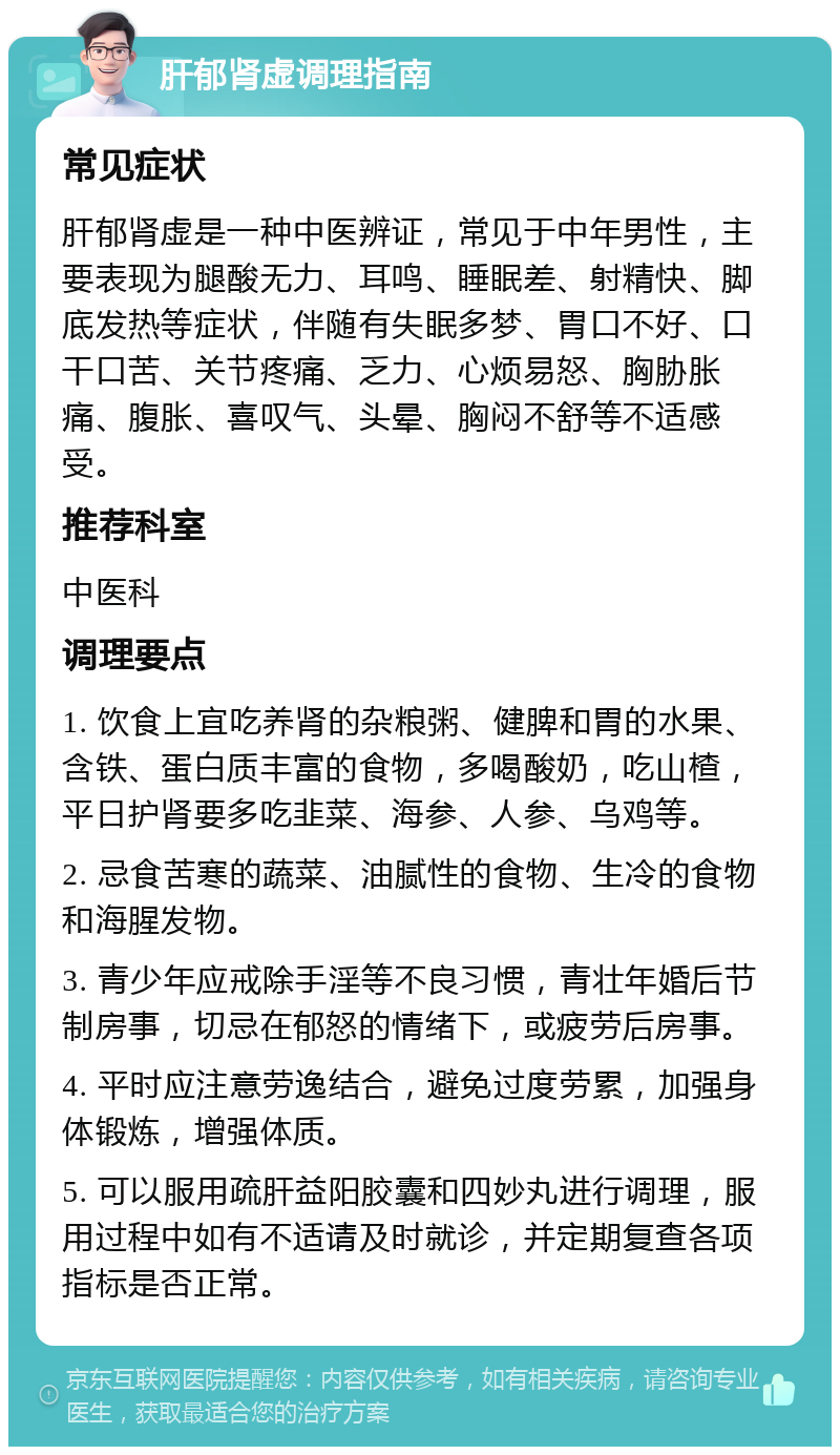 肝郁肾虚调理指南 常见症状 肝郁肾虚是一种中医辨证，常见于中年男性，主要表现为腿酸无力、耳鸣、睡眠差、射精快、脚底发热等症状，伴随有失眠多梦、胃口不好、口干口苦、关节疼痛、乏力、心烦易怒、胸胁胀痛、腹胀、喜叹气、头晕、胸闷不舒等不适感受。 推荐科室 中医科 调理要点 1. 饮食上宜吃养肾的杂粮粥、健脾和胃的水果、含铁、蛋白质丰富的食物，多喝酸奶，吃山楂，平日护肾要多吃韭菜、海参、人参、乌鸡等。 2. 忌食苦寒的蔬菜、油腻性的食物、生冷的食物和海腥发物。 3. 青少年应戒除手淫等不良习惯，青壮年婚后节制房事，切忌在郁怒的情绪下，或疲劳后房事。 4. 平时应注意劳逸结合，避免过度劳累，加强身体锻炼，增强体质。 5. 可以服用疏肝益阳胶囊和四妙丸进行调理，服用过程中如有不适请及时就诊，并定期复查各项指标是否正常。