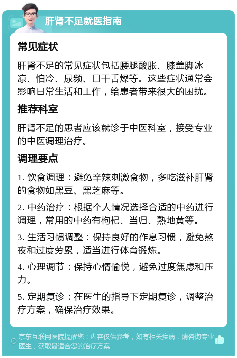 肝肾不足就医指南 常见症状 肝肾不足的常见症状包括腰腿酸胀、膝盖脚冰凉、怕冷、尿频、口干舌燥等。这些症状通常会影响日常生活和工作，给患者带来很大的困扰。 推荐科室 肝肾不足的患者应该就诊于中医科室，接受专业的中医调理治疗。 调理要点 1. 饮食调理：避免辛辣刺激食物，多吃滋补肝肾的食物如黑豆、黑芝麻等。 2. 中药治疗：根据个人情况选择合适的中药进行调理，常用的中药有枸杞、当归、熟地黄等。 3. 生活习惯调整：保持良好的作息习惯，避免熬夜和过度劳累，适当进行体育锻炼。 4. 心理调节：保持心情愉悦，避免过度焦虑和压力。 5. 定期复诊：在医生的指导下定期复诊，调整治疗方案，确保治疗效果。