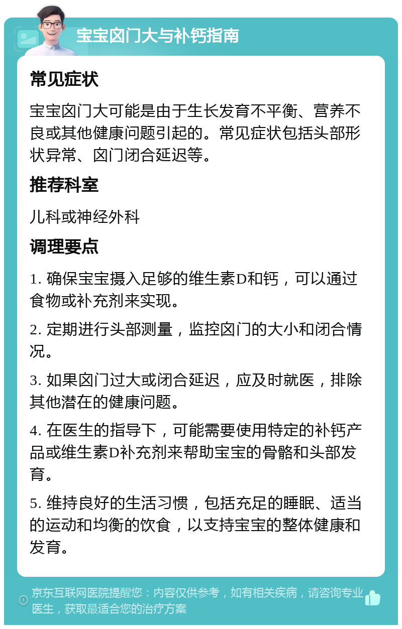 宝宝囟门大与补钙指南 常见症状 宝宝囟门大可能是由于生长发育不平衡、营养不良或其他健康问题引起的。常见症状包括头部形状异常、囟门闭合延迟等。 推荐科室 儿科或神经外科 调理要点 1. 确保宝宝摄入足够的维生素D和钙，可以通过食物或补充剂来实现。 2. 定期进行头部测量，监控囟门的大小和闭合情况。 3. 如果囟门过大或闭合延迟，应及时就医，排除其他潜在的健康问题。 4. 在医生的指导下，可能需要使用特定的补钙产品或维生素D补充剂来帮助宝宝的骨骼和头部发育。 5. 维持良好的生活习惯，包括充足的睡眠、适当的运动和均衡的饮食，以支持宝宝的整体健康和发育。