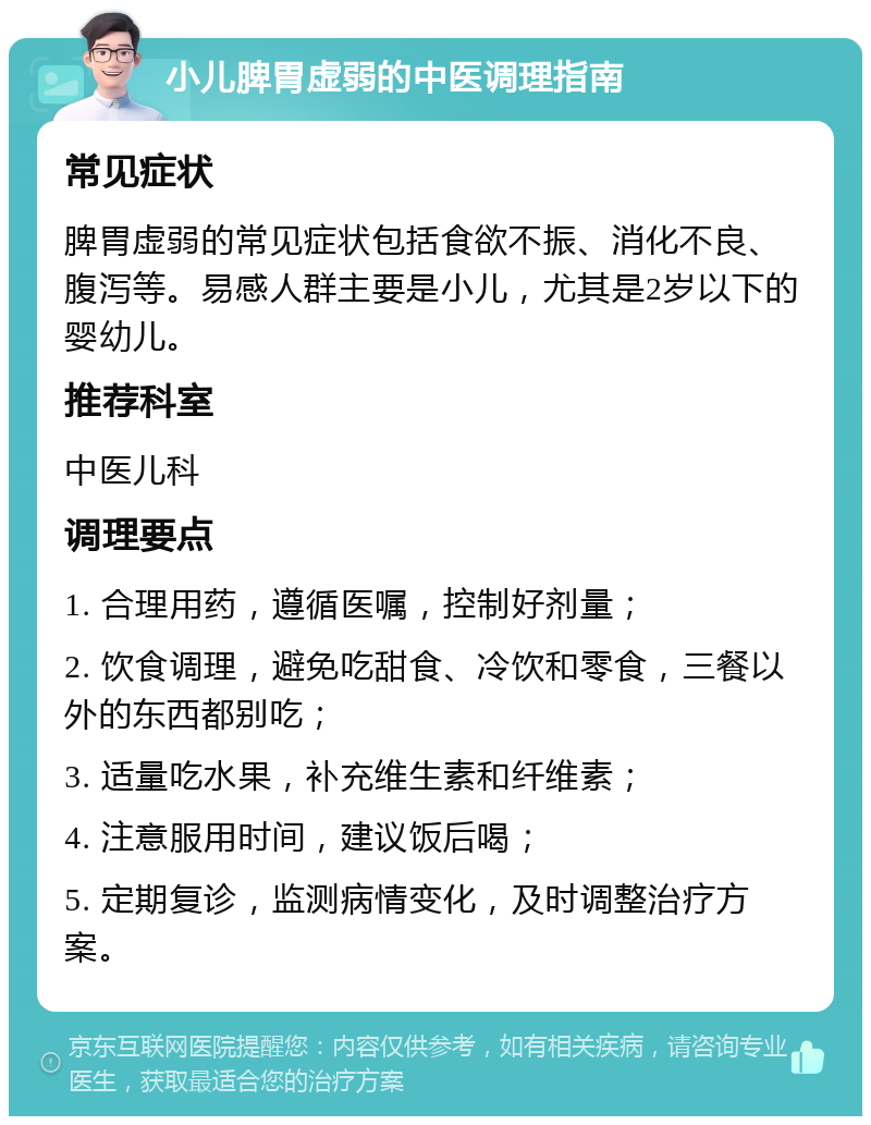 小儿脾胃虚弱的中医调理指南 常见症状 脾胃虚弱的常见症状包括食欲不振、消化不良、腹泻等。易感人群主要是小儿，尤其是2岁以下的婴幼儿。 推荐科室 中医儿科 调理要点 1. 合理用药，遵循医嘱，控制好剂量； 2. 饮食调理，避免吃甜食、冷饮和零食，三餐以外的东西都别吃； 3. 适量吃水果，补充维生素和纤维素； 4. 注意服用时间，建议饭后喝； 5. 定期复诊，监测病情变化，及时调整治疗方案。