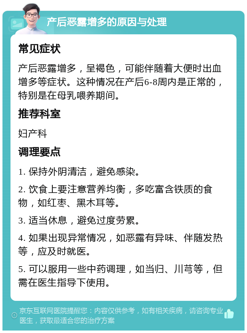 产后恶露增多的原因与处理 常见症状 产后恶露增多，呈褐色，可能伴随着大便时出血增多等症状。这种情况在产后6-8周内是正常的，特别是在母乳喂养期间。 推荐科室 妇产科 调理要点 1. 保持外阴清洁，避免感染。 2. 饮食上要注意营养均衡，多吃富含铁质的食物，如红枣、黑木耳等。 3. 适当休息，避免过度劳累。 4. 如果出现异常情况，如恶露有异味、伴随发热等，应及时就医。 5. 可以服用一些中药调理，如当归、川芎等，但需在医生指导下使用。