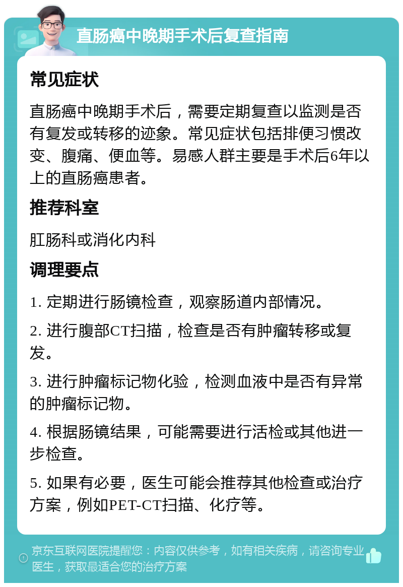 直肠癌中晚期手术后复查指南 常见症状 直肠癌中晚期手术后，需要定期复查以监测是否有复发或转移的迹象。常见症状包括排便习惯改变、腹痛、便血等。易感人群主要是手术后6年以上的直肠癌患者。 推荐科室 肛肠科或消化内科 调理要点 1. 定期进行肠镜检查，观察肠道内部情况。 2. 进行腹部CT扫描，检查是否有肿瘤转移或复发。 3. 进行肿瘤标记物化验，检测血液中是否有异常的肿瘤标记物。 4. 根据肠镜结果，可能需要进行活检或其他进一步检查。 5. 如果有必要，医生可能会推荐其他检查或治疗方案，例如PET-CT扫描、化疗等。