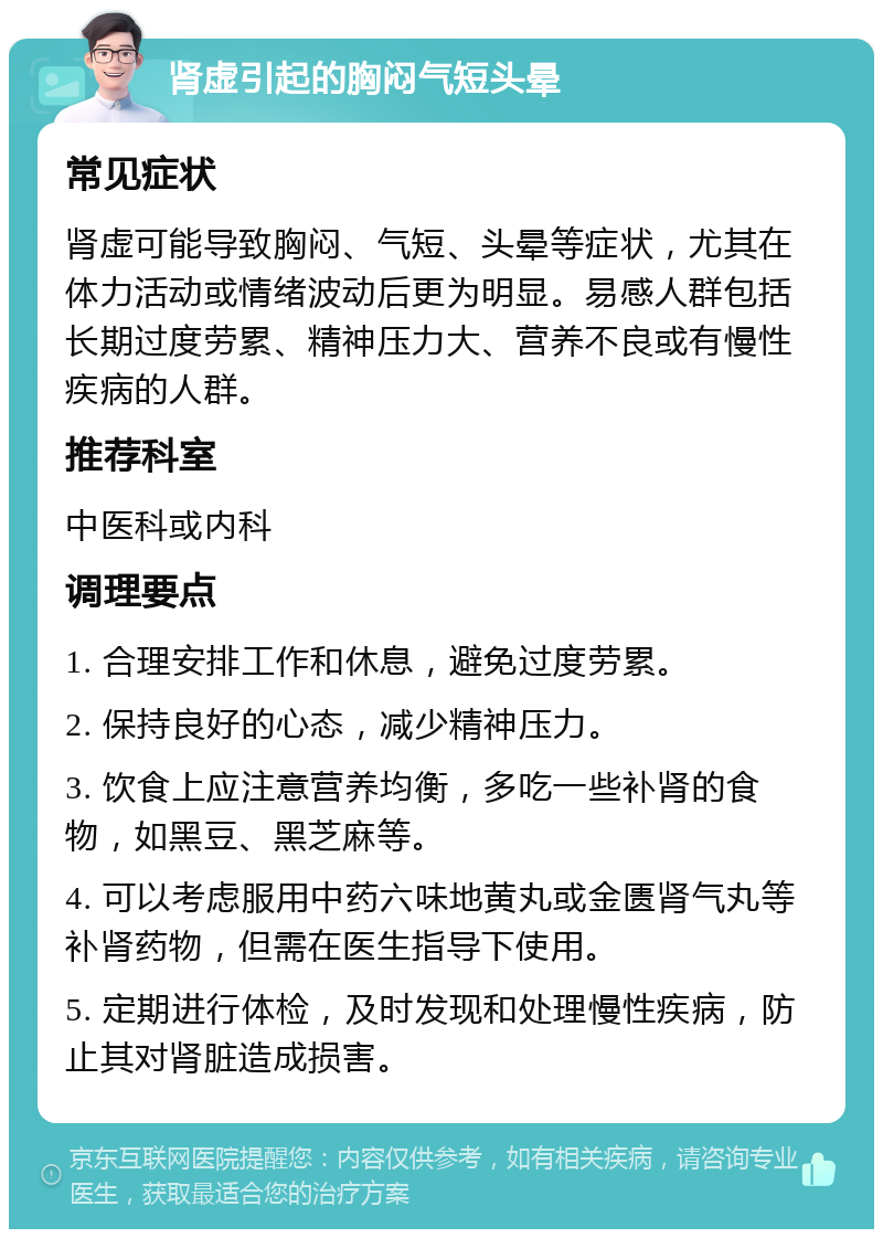 肾虚引起的胸闷气短头晕 常见症状 肾虚可能导致胸闷、气短、头晕等症状，尤其在体力活动或情绪波动后更为明显。易感人群包括长期过度劳累、精神压力大、营养不良或有慢性疾病的人群。 推荐科室 中医科或内科 调理要点 1. 合理安排工作和休息，避免过度劳累。 2. 保持良好的心态，减少精神压力。 3. 饮食上应注意营养均衡，多吃一些补肾的食物，如黑豆、黑芝麻等。 4. 可以考虑服用中药六味地黄丸或金匮肾气丸等补肾药物，但需在医生指导下使用。 5. 定期进行体检，及时发现和处理慢性疾病，防止其对肾脏造成损害。