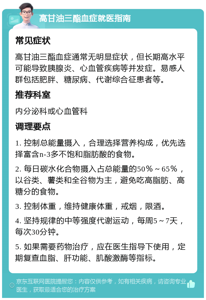 高甘油三酯血症就医指南 常见症状 高甘油三酯血症通常无明显症状，但长期高水平可能导致胰腺炎、心血管疾病等并发症。易感人群包括肥胖、糖尿病、代谢综合征患者等。 推荐科室 内分泌科或心血管科 调理要点 1. 控制总能量摄入，合理选择营养构成，优先选择富含n-3多不饱和脂肪酸的食物。 2. 每日碳水化合物摄入占总能量的50％～65％，以谷类、薯类和全谷物为主，避免吃高脂肪、高糖分的食物。 3. 控制体重，维持健康体重，戒烟，限酒。 4. 坚持规律的中等强度代谢运动，每周5～7天，每次30分钟。 5. 如果需要药物治疗，应在医生指导下使用，定期复查血脂、肝功能、肌酸激酶等指标。