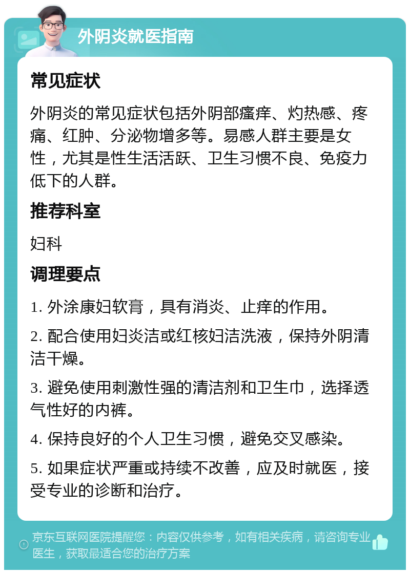 外阴炎就医指南 常见症状 外阴炎的常见症状包括外阴部瘙痒、灼热感、疼痛、红肿、分泌物增多等。易感人群主要是女性，尤其是性生活活跃、卫生习惯不良、免疫力低下的人群。 推荐科室 妇科 调理要点 1. 外涂康妇软膏，具有消炎、止痒的作用。 2. 配合使用妇炎洁或红核妇洁洗液，保持外阴清洁干燥。 3. 避免使用刺激性强的清洁剂和卫生巾，选择透气性好的内裤。 4. 保持良好的个人卫生习惯，避免交叉感染。 5. 如果症状严重或持续不改善，应及时就医，接受专业的诊断和治疗。