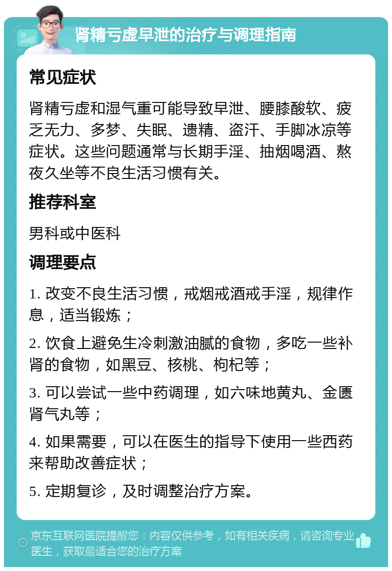 肾精亏虚早泄的治疗与调理指南 常见症状 肾精亏虚和湿气重可能导致早泄、腰膝酸软、疲乏无力、多梦、失眠、遗精、盗汗、手脚冰凉等症状。这些问题通常与长期手淫、抽烟喝酒、熬夜久坐等不良生活习惯有关。 推荐科室 男科或中医科 调理要点 1. 改变不良生活习惯，戒烟戒酒戒手淫，规律作息，适当锻炼； 2. 饮食上避免生冷刺激油腻的食物，多吃一些补肾的食物，如黑豆、核桃、枸杞等； 3. 可以尝试一些中药调理，如六味地黄丸、金匮肾气丸等； 4. 如果需要，可以在医生的指导下使用一些西药来帮助改善症状； 5. 定期复诊，及时调整治疗方案。