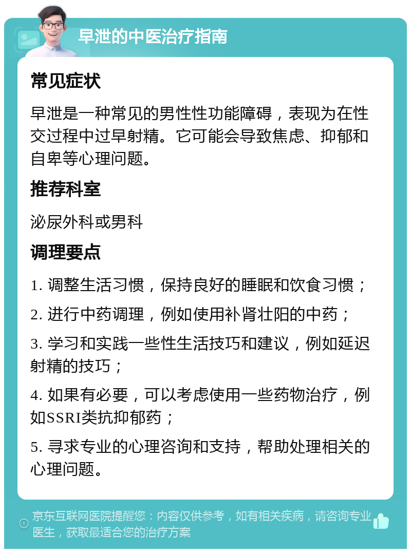 早泄的中医治疗指南 常见症状 早泄是一种常见的男性性功能障碍，表现为在性交过程中过早射精。它可能会导致焦虑、抑郁和自卑等心理问题。 推荐科室 泌尿外科或男科 调理要点 1. 调整生活习惯，保持良好的睡眠和饮食习惯； 2. 进行中药调理，例如使用补肾壮阳的中药； 3. 学习和实践一些性生活技巧和建议，例如延迟射精的技巧； 4. 如果有必要，可以考虑使用一些药物治疗，例如SSRI类抗抑郁药； 5. 寻求专业的心理咨询和支持，帮助处理相关的心理问题。