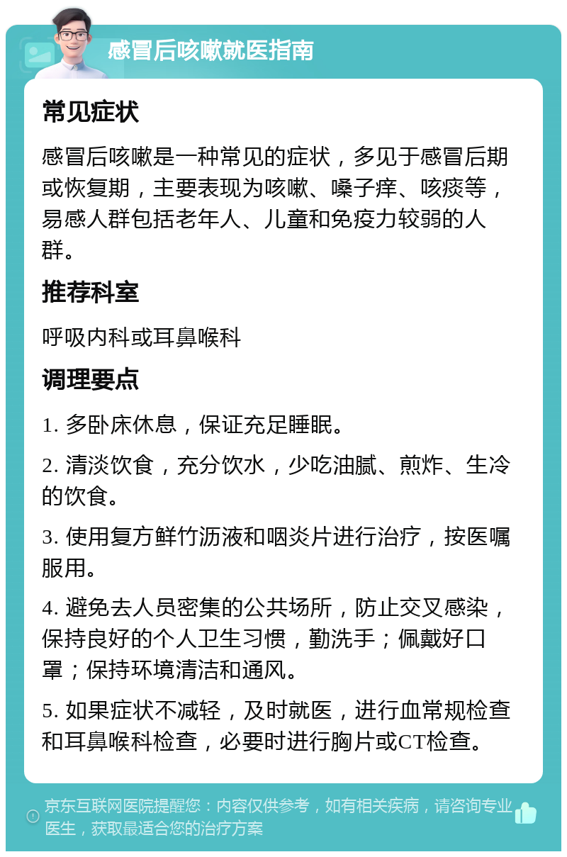 感冒后咳嗽就医指南 常见症状 感冒后咳嗽是一种常见的症状，多见于感冒后期或恢复期，主要表现为咳嗽、嗓子痒、咳痰等，易感人群包括老年人、儿童和免疫力较弱的人群。 推荐科室 呼吸内科或耳鼻喉科 调理要点 1. 多卧床休息，保证充足睡眠。 2. 清淡饮食，充分饮水，少吃油腻、煎炸、生冷的饮食。 3. 使用复方鲜竹沥液和咽炎片进行治疗，按医嘱服用。 4. 避免去人员密集的公共场所，防止交叉感染，保持良好的个人卫生习惯，勤洗手；佩戴好口罩；保持环境清洁和通风。 5. 如果症状不减轻，及时就医，进行血常规检查和耳鼻喉科检查，必要时进行胸片或CT检查。