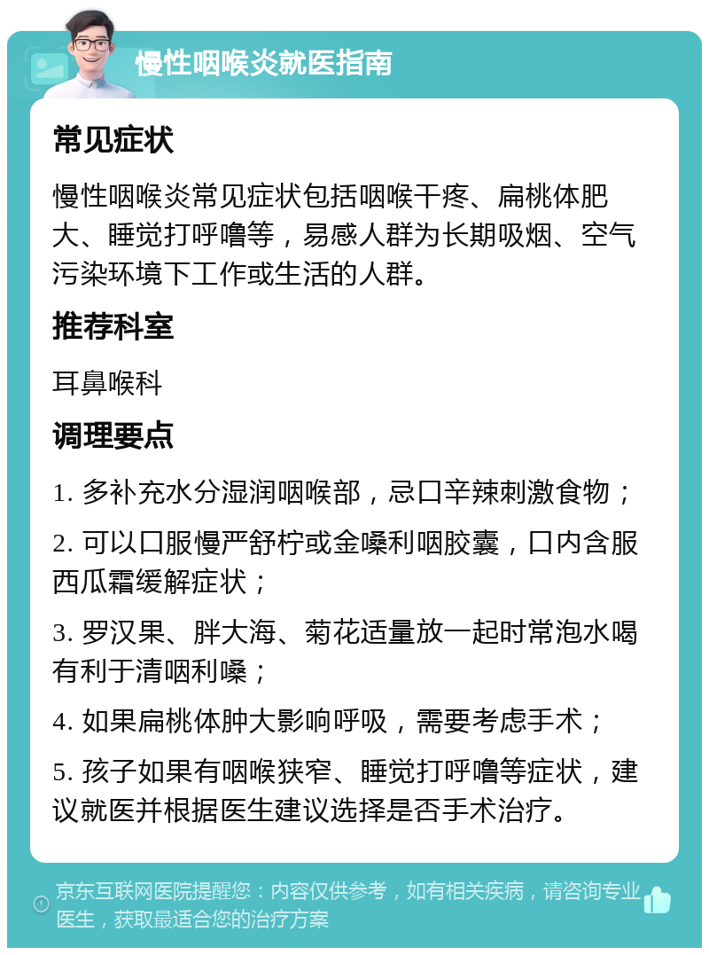 慢性咽喉炎就医指南 常见症状 慢性咽喉炎常见症状包括咽喉干疼、扁桃体肥大、睡觉打呼噜等，易感人群为长期吸烟、空气污染环境下工作或生活的人群。 推荐科室 耳鼻喉科 调理要点 1. 多补充水分湿润咽喉部，忌口辛辣刺激食物； 2. 可以口服慢严舒柠或金嗓利咽胶囊，口内含服西瓜霜缓解症状； 3. 罗汉果、胖大海、菊花适量放一起时常泡水喝有利于清咽利嗓； 4. 如果扁桃体肿大影响呼吸，需要考虑手术； 5. 孩子如果有咽喉狭窄、睡觉打呼噜等症状，建议就医并根据医生建议选择是否手术治疗。