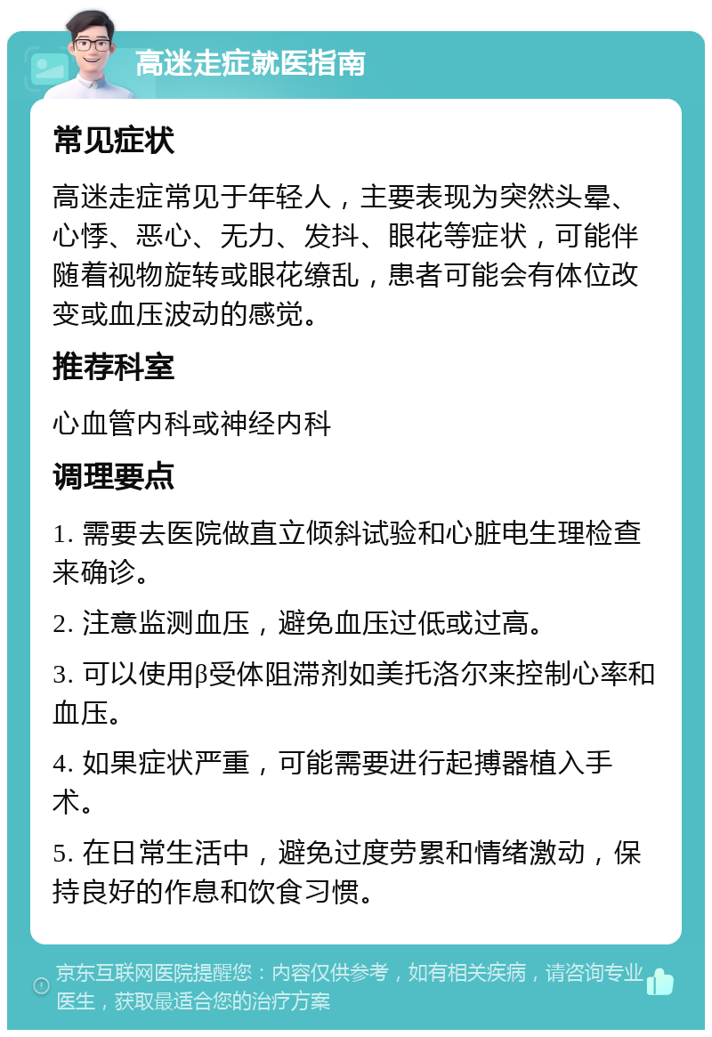 高迷走症就医指南 常见症状 高迷走症常见于年轻人，主要表现为突然头晕、心悸、恶心、无力、发抖、眼花等症状，可能伴随着视物旋转或眼花缭乱，患者可能会有体位改变或血压波动的感觉。 推荐科室 心血管内科或神经内科 调理要点 1. 需要去医院做直立倾斜试验和心脏电生理检查来确诊。 2. 注意监测血压，避免血压过低或过高。 3. 可以使用β受体阻滞剂如美托洛尔来控制心率和血压。 4. 如果症状严重，可能需要进行起搏器植入手术。 5. 在日常生活中，避免过度劳累和情绪激动，保持良好的作息和饮食习惯。