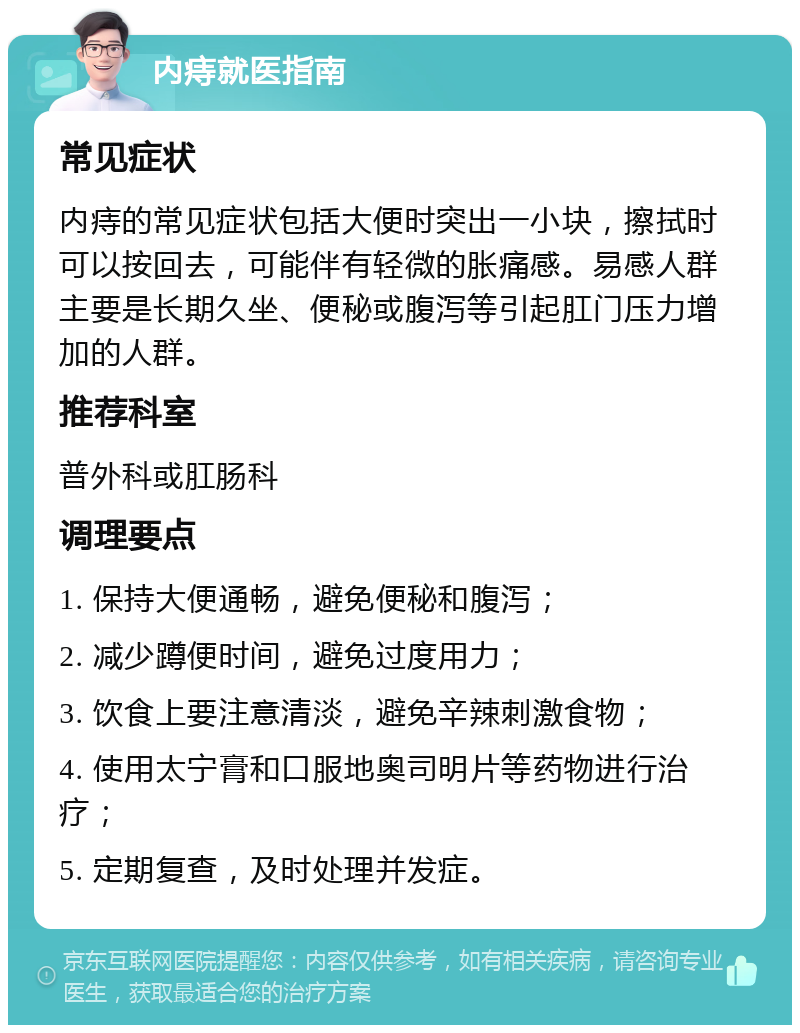 内痔就医指南 常见症状 内痔的常见症状包括大便时突出一小块，擦拭时可以按回去，可能伴有轻微的胀痛感。易感人群主要是长期久坐、便秘或腹泻等引起肛门压力增加的人群。 推荐科室 普外科或肛肠科 调理要点 1. 保持大便通畅，避免便秘和腹泻； 2. 减少蹲便时间，避免过度用力； 3. 饮食上要注意清淡，避免辛辣刺激食物； 4. 使用太宁膏和口服地奥司明片等药物进行治疗； 5. 定期复查，及时处理并发症。