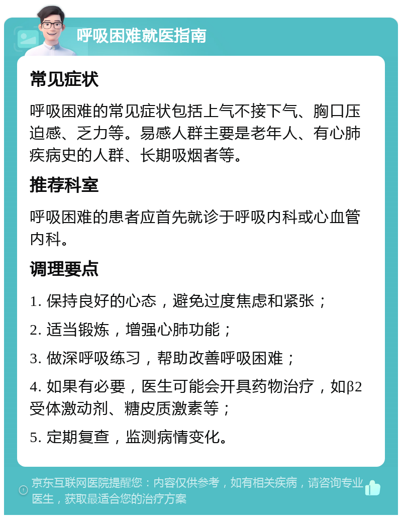 呼吸困难就医指南 常见症状 呼吸困难的常见症状包括上气不接下气、胸口压迫感、乏力等。易感人群主要是老年人、有心肺疾病史的人群、长期吸烟者等。 推荐科室 呼吸困难的患者应首先就诊于呼吸内科或心血管内科。 调理要点 1. 保持良好的心态，避免过度焦虑和紧张； 2. 适当锻炼，增强心肺功能； 3. 做深呼吸练习，帮助改善呼吸困难； 4. 如果有必要，医生可能会开具药物治疗，如β2受体激动剂、糖皮质激素等； 5. 定期复查，监测病情变化。