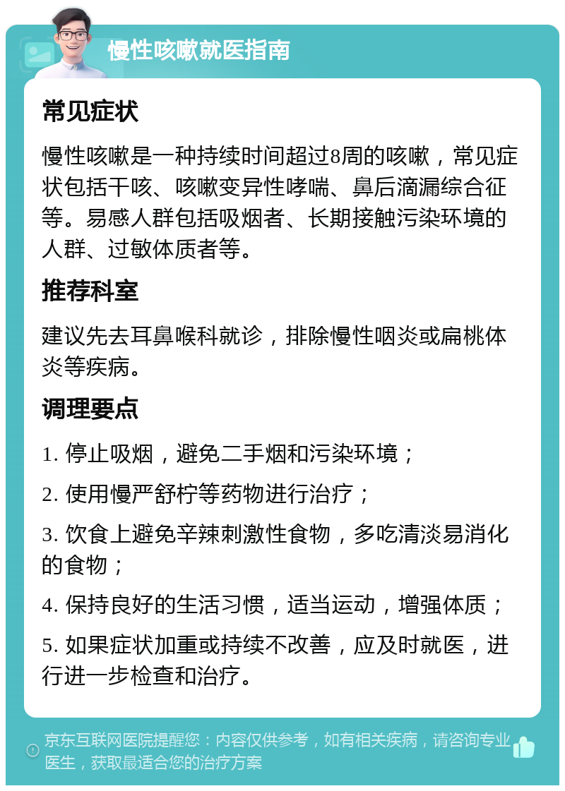 慢性咳嗽就医指南 常见症状 慢性咳嗽是一种持续时间超过8周的咳嗽，常见症状包括干咳、咳嗽变异性哮喘、鼻后滴漏综合征等。易感人群包括吸烟者、长期接触污染环境的人群、过敏体质者等。 推荐科室 建议先去耳鼻喉科就诊，排除慢性咽炎或扁桃体炎等疾病。 调理要点 1. 停止吸烟，避免二手烟和污染环境； 2. 使用慢严舒柠等药物进行治疗； 3. 饮食上避免辛辣刺激性食物，多吃清淡易消化的食物； 4. 保持良好的生活习惯，适当运动，增强体质； 5. 如果症状加重或持续不改善，应及时就医，进行进一步检查和治疗。