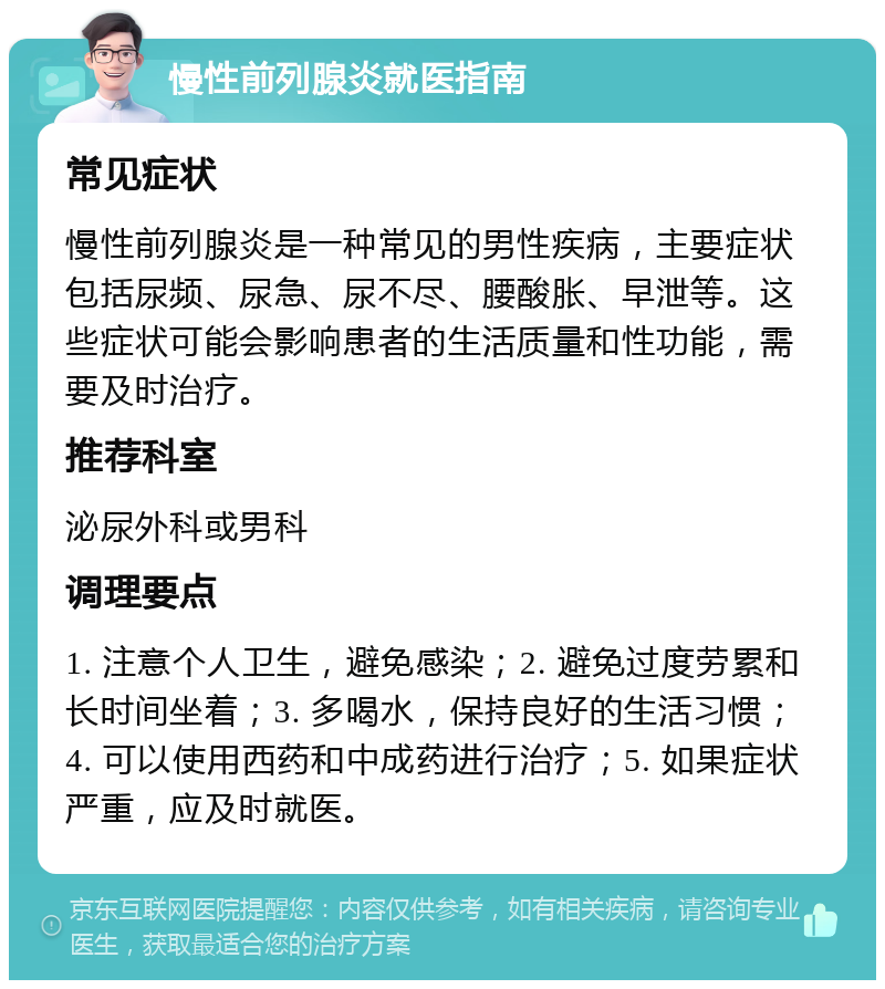 慢性前列腺炎就医指南 常见症状 慢性前列腺炎是一种常见的男性疾病，主要症状包括尿频、尿急、尿不尽、腰酸胀、早泄等。这些症状可能会影响患者的生活质量和性功能，需要及时治疗。 推荐科室 泌尿外科或男科 调理要点 1. 注意个人卫生，避免感染；2. 避免过度劳累和长时间坐着；3. 多喝水，保持良好的生活习惯；4. 可以使用西药和中成药进行治疗；5. 如果症状严重，应及时就医。