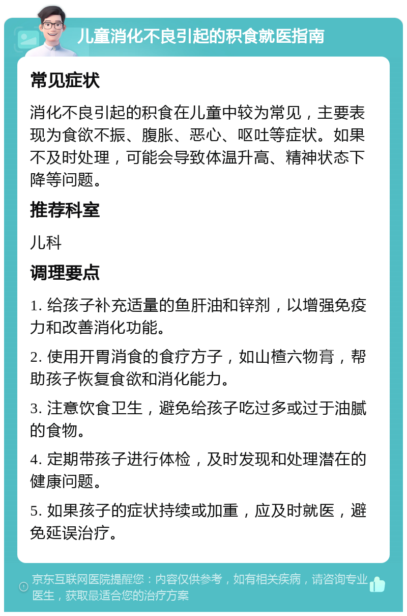 儿童消化不良引起的积食就医指南 常见症状 消化不良引起的积食在儿童中较为常见，主要表现为食欲不振、腹胀、恶心、呕吐等症状。如果不及时处理，可能会导致体温升高、精神状态下降等问题。 推荐科室 儿科 调理要点 1. 给孩子补充适量的鱼肝油和锌剂，以增强免疫力和改善消化功能。 2. 使用开胃消食的食疗方子，如山楂六物膏，帮助孩子恢复食欲和消化能力。 3. 注意饮食卫生，避免给孩子吃过多或过于油腻的食物。 4. 定期带孩子进行体检，及时发现和处理潜在的健康问题。 5. 如果孩子的症状持续或加重，应及时就医，避免延误治疗。