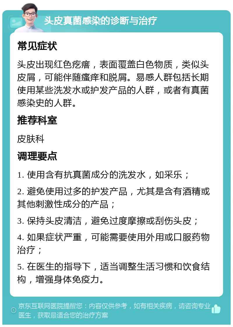 头皮真菌感染的诊断与治疗 常见症状 头皮出现红色疙瘩，表面覆盖白色物质，类似头皮屑，可能伴随瘙痒和脱屑。易感人群包括长期使用某些洗发水或护发产品的人群，或者有真菌感染史的人群。 推荐科室 皮肤科 调理要点 1. 使用含有抗真菌成分的洗发水，如采乐； 2. 避免使用过多的护发产品，尤其是含有酒精或其他刺激性成分的产品； 3. 保持头皮清洁，避免过度摩擦或刮伤头皮； 4. 如果症状严重，可能需要使用外用或口服药物治疗； 5. 在医生的指导下，适当调整生活习惯和饮食结构，增强身体免疫力。