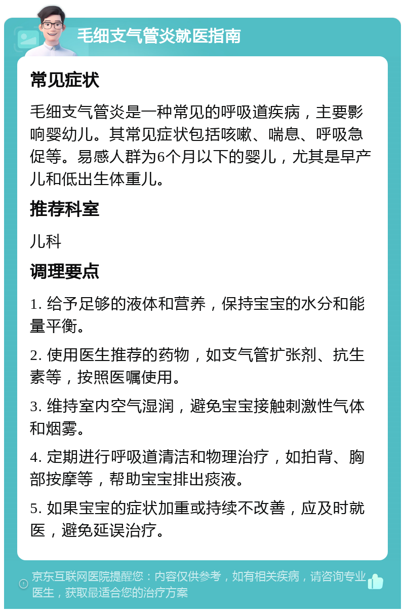 毛细支气管炎就医指南 常见症状 毛细支气管炎是一种常见的呼吸道疾病，主要影响婴幼儿。其常见症状包括咳嗽、喘息、呼吸急促等。易感人群为6个月以下的婴儿，尤其是早产儿和低出生体重儿。 推荐科室 儿科 调理要点 1. 给予足够的液体和营养，保持宝宝的水分和能量平衡。 2. 使用医生推荐的药物，如支气管扩张剂、抗生素等，按照医嘱使用。 3. 维持室内空气湿润，避免宝宝接触刺激性气体和烟雾。 4. 定期进行呼吸道清洁和物理治疗，如拍背、胸部按摩等，帮助宝宝排出痰液。 5. 如果宝宝的症状加重或持续不改善，应及时就医，避免延误治疗。