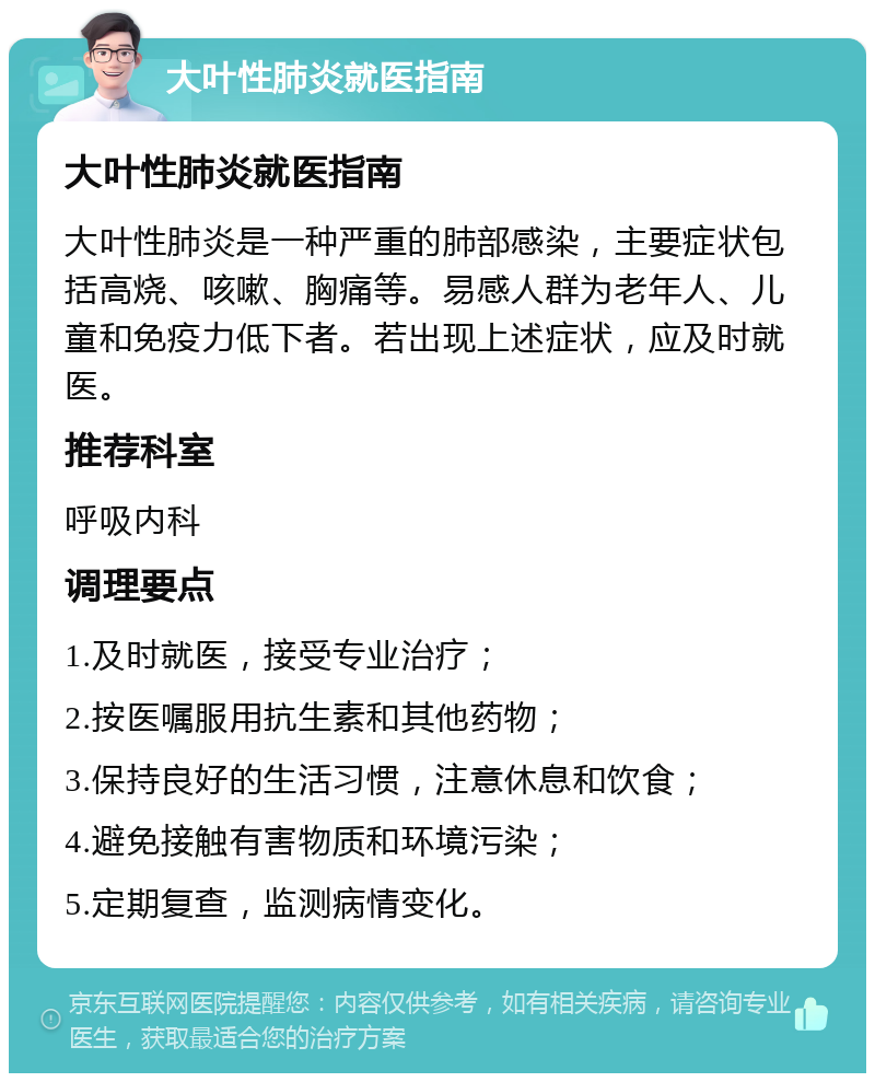 大叶性肺炎就医指南 大叶性肺炎就医指南 大叶性肺炎是一种严重的肺部感染，主要症状包括高烧、咳嗽、胸痛等。易感人群为老年人、儿童和免疫力低下者。若出现上述症状，应及时就医。 推荐科室 呼吸内科 调理要点 1.及时就医，接受专业治疗； 2.按医嘱服用抗生素和其他药物； 3.保持良好的生活习惯，注意休息和饮食； 4.避免接触有害物质和环境污染； 5.定期复查，监测病情变化。