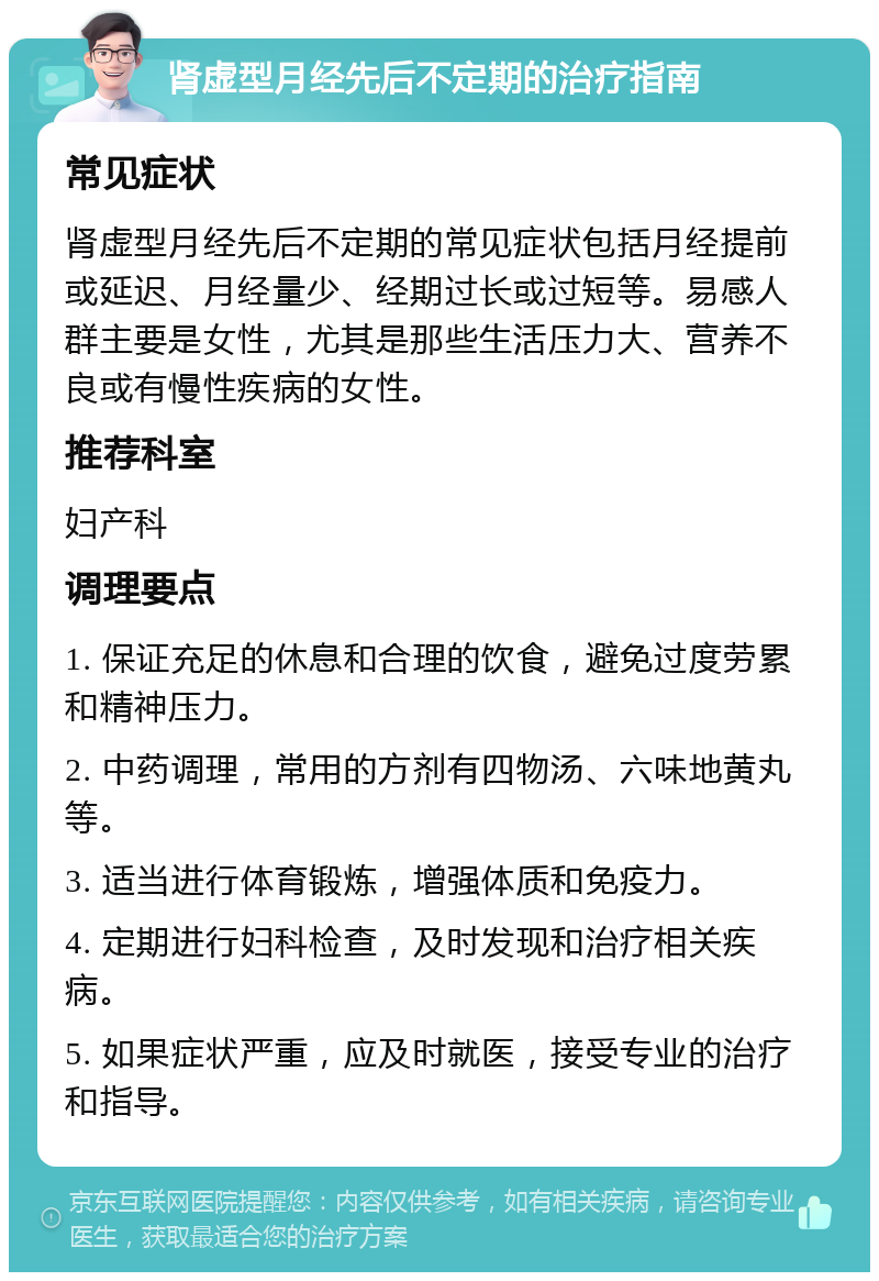 肾虚型月经先后不定期的治疗指南 常见症状 肾虚型月经先后不定期的常见症状包括月经提前或延迟、月经量少、经期过长或过短等。易感人群主要是女性，尤其是那些生活压力大、营养不良或有慢性疾病的女性。 推荐科室 妇产科 调理要点 1. 保证充足的休息和合理的饮食，避免过度劳累和精神压力。 2. 中药调理，常用的方剂有四物汤、六味地黄丸等。 3. 适当进行体育锻炼，增强体质和免疫力。 4. 定期进行妇科检查，及时发现和治疗相关疾病。 5. 如果症状严重，应及时就医，接受专业的治疗和指导。