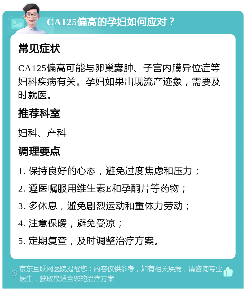 CA125偏高的孕妇如何应对？ 常见症状 CA125偏高可能与卵巢囊肿、子宫内膜异位症等妇科疾病有关。孕妇如果出现流产迹象，需要及时就医。 推荐科室 妇科、产科 调理要点 1. 保持良好的心态，避免过度焦虑和压力； 2. 遵医嘱服用维生素E和孕酮片等药物； 3. 多休息，避免剧烈运动和重体力劳动； 4. 注意保暖，避免受凉； 5. 定期复查，及时调整治疗方案。