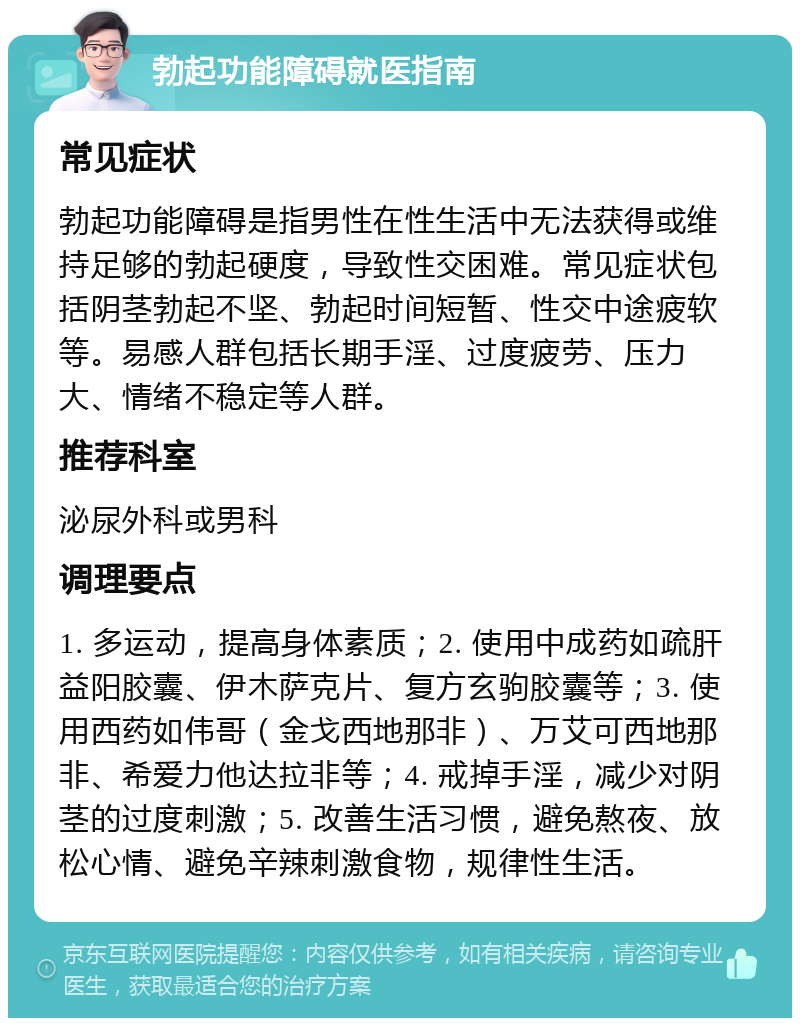 勃起功能障碍就医指南 常见症状 勃起功能障碍是指男性在性生活中无法获得或维持足够的勃起硬度，导致性交困难。常见症状包括阴茎勃起不坚、勃起时间短暂、性交中途疲软等。易感人群包括长期手淫、过度疲劳、压力大、情绪不稳定等人群。 推荐科室 泌尿外科或男科 调理要点 1. 多运动，提高身体素质；2. 使用中成药如疏肝益阳胶囊、伊木萨克片、复方玄驹胶囊等；3. 使用西药如伟哥（金戈西地那非）、万艾可西地那非、希爱力他达拉非等；4. 戒掉手淫，减少对阴茎的过度刺激；5. 改善生活习惯，避免熬夜、放松心情、避免辛辣刺激食物，规律性生活。