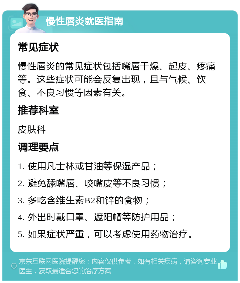 慢性唇炎就医指南 常见症状 慢性唇炎的常见症状包括嘴唇干燥、起皮、疼痛等。这些症状可能会反复出现，且与气候、饮食、不良习惯等因素有关。 推荐科室 皮肤科 调理要点 1. 使用凡士林或甘油等保湿产品； 2. 避免舔嘴唇、咬嘴皮等不良习惯； 3. 多吃含维生素B2和锌的食物； 4. 外出时戴口罩、遮阳帽等防护用品； 5. 如果症状严重，可以考虑使用药物治疗。