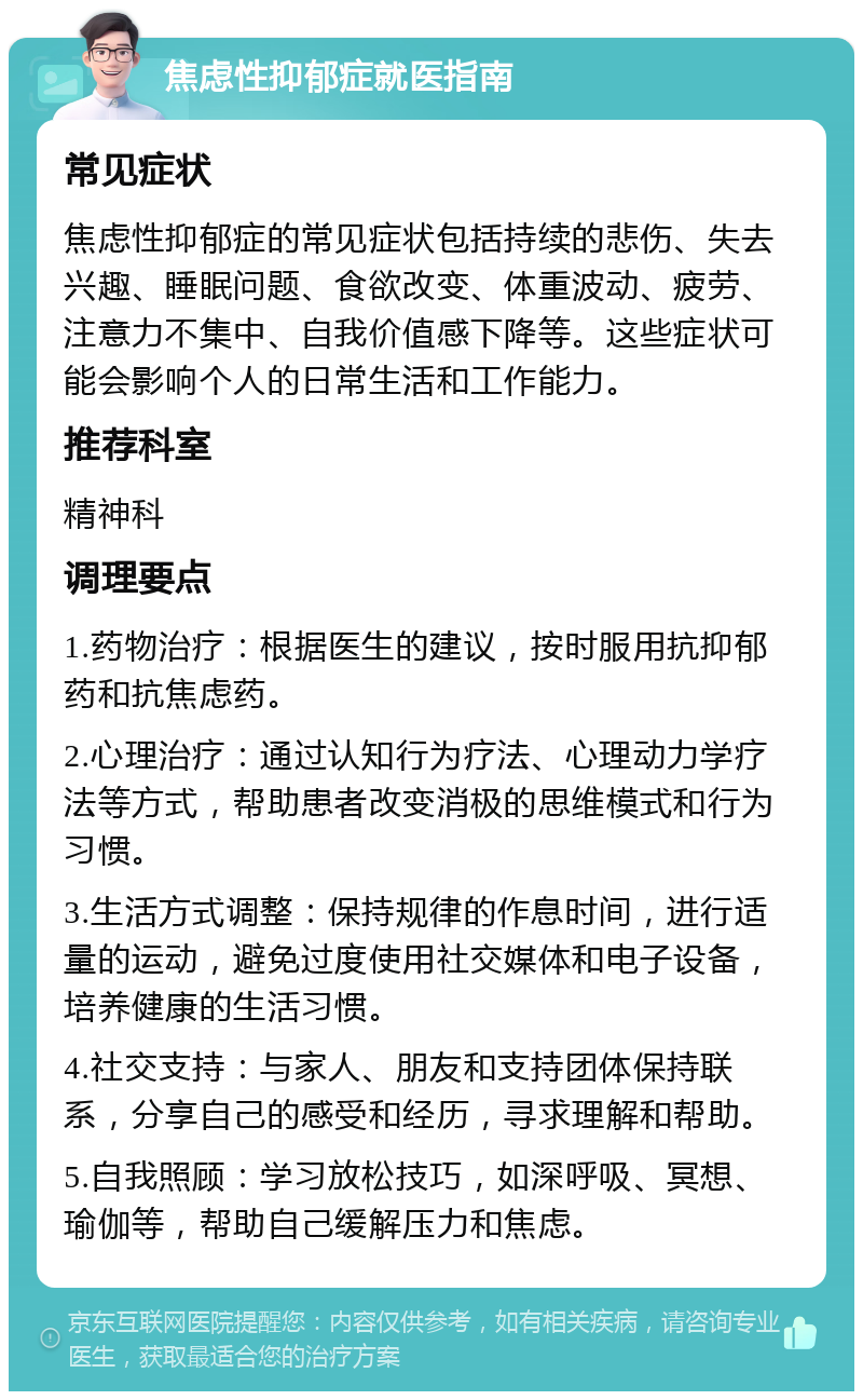 焦虑性抑郁症就医指南 常见症状 焦虑性抑郁症的常见症状包括持续的悲伤、失去兴趣、睡眠问题、食欲改变、体重波动、疲劳、注意力不集中、自我价值感下降等。这些症状可能会影响个人的日常生活和工作能力。 推荐科室 精神科 调理要点 1.药物治疗：根据医生的建议，按时服用抗抑郁药和抗焦虑药。 2.心理治疗：通过认知行为疗法、心理动力学疗法等方式，帮助患者改变消极的思维模式和行为习惯。 3.生活方式调整：保持规律的作息时间，进行适量的运动，避免过度使用社交媒体和电子设备，培养健康的生活习惯。 4.社交支持：与家人、朋友和支持团体保持联系，分享自己的感受和经历，寻求理解和帮助。 5.自我照顾：学习放松技巧，如深呼吸、冥想、瑜伽等，帮助自己缓解压力和焦虑。