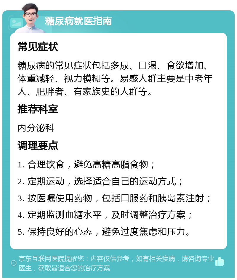 糖尿病就医指南 常见症状 糖尿病的常见症状包括多尿、口渴、食欲增加、体重减轻、视力模糊等。易感人群主要是中老年人、肥胖者、有家族史的人群等。 推荐科室 内分泌科 调理要点 1. 合理饮食，避免高糖高脂食物； 2. 定期运动，选择适合自己的运动方式； 3. 按医嘱使用药物，包括口服药和胰岛素注射； 4. 定期监测血糖水平，及时调整治疗方案； 5. 保持良好的心态，避免过度焦虑和压力。