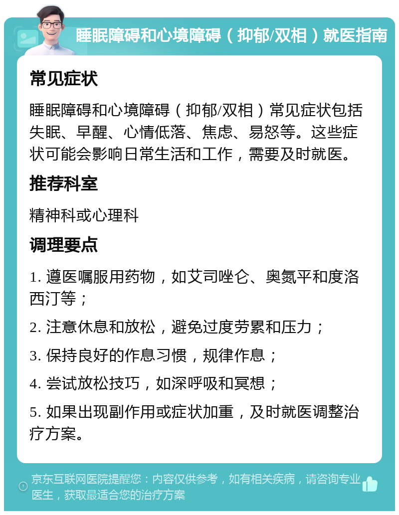 睡眠障碍和心境障碍（抑郁/双相）就医指南 常见症状 睡眠障碍和心境障碍（抑郁/双相）常见症状包括失眠、早醒、心情低落、焦虑、易怒等。这些症状可能会影响日常生活和工作，需要及时就医。 推荐科室 精神科或心理科 调理要点 1. 遵医嘱服用药物，如艾司唑仑、奥氮平和度洛西汀等； 2. 注意休息和放松，避免过度劳累和压力； 3. 保持良好的作息习惯，规律作息； 4. 尝试放松技巧，如深呼吸和冥想； 5. 如果出现副作用或症状加重，及时就医调整治疗方案。