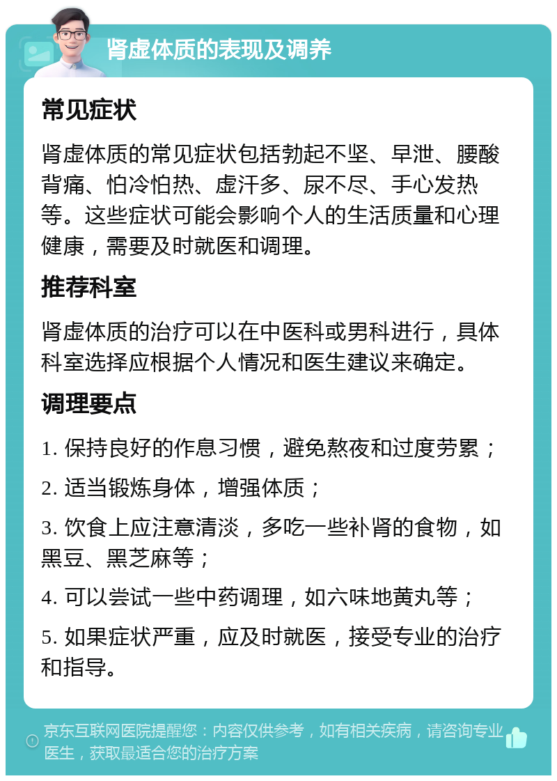 肾虚体质的表现及调养 常见症状 肾虚体质的常见症状包括勃起不坚、早泄、腰酸背痛、怕冷怕热、虚汗多、尿不尽、手心发热等。这些症状可能会影响个人的生活质量和心理健康，需要及时就医和调理。 推荐科室 肾虚体质的治疗可以在中医科或男科进行，具体科室选择应根据个人情况和医生建议来确定。 调理要点 1. 保持良好的作息习惯，避免熬夜和过度劳累； 2. 适当锻炼身体，增强体质； 3. 饮食上应注意清淡，多吃一些补肾的食物，如黑豆、黑芝麻等； 4. 可以尝试一些中药调理，如六味地黄丸等； 5. 如果症状严重，应及时就医，接受专业的治疗和指导。