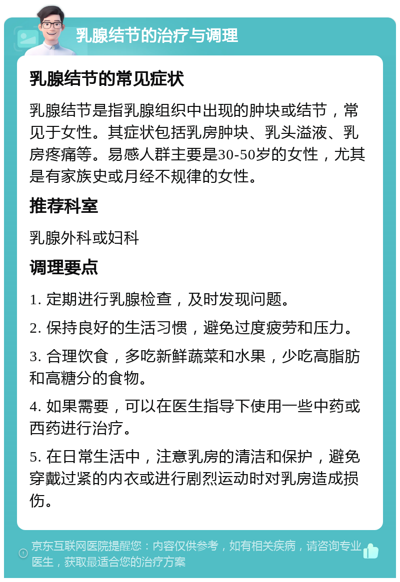 乳腺结节的治疗与调理 乳腺结节的常见症状 乳腺结节是指乳腺组织中出现的肿块或结节，常见于女性。其症状包括乳房肿块、乳头溢液、乳房疼痛等。易感人群主要是30-50岁的女性，尤其是有家族史或月经不规律的女性。 推荐科室 乳腺外科或妇科 调理要点 1. 定期进行乳腺检查，及时发现问题。 2. 保持良好的生活习惯，避免过度疲劳和压力。 3. 合理饮食，多吃新鲜蔬菜和水果，少吃高脂肪和高糖分的食物。 4. 如果需要，可以在医生指导下使用一些中药或西药进行治疗。 5. 在日常生活中，注意乳房的清洁和保护，避免穿戴过紧的内衣或进行剧烈运动时对乳房造成损伤。