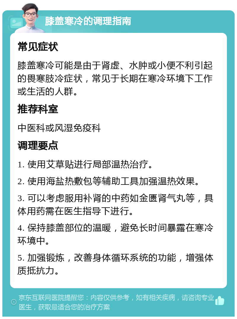 膝盖寒冷的调理指南 常见症状 膝盖寒冷可能是由于肾虚、水肿或小便不利引起的畏寒肢冷症状，常见于长期在寒冷环境下工作或生活的人群。 推荐科室 中医科或风湿免疫科 调理要点 1. 使用艾草贴进行局部温热治疗。 2. 使用海盐热敷包等辅助工具加强温热效果。 3. 可以考虑服用补肾的中药如金匮肾气丸等，具体用药需在医生指导下进行。 4. 保持膝盖部位的温暖，避免长时间暴露在寒冷环境中。 5. 加强锻炼，改善身体循环系统的功能，增强体质抵抗力。