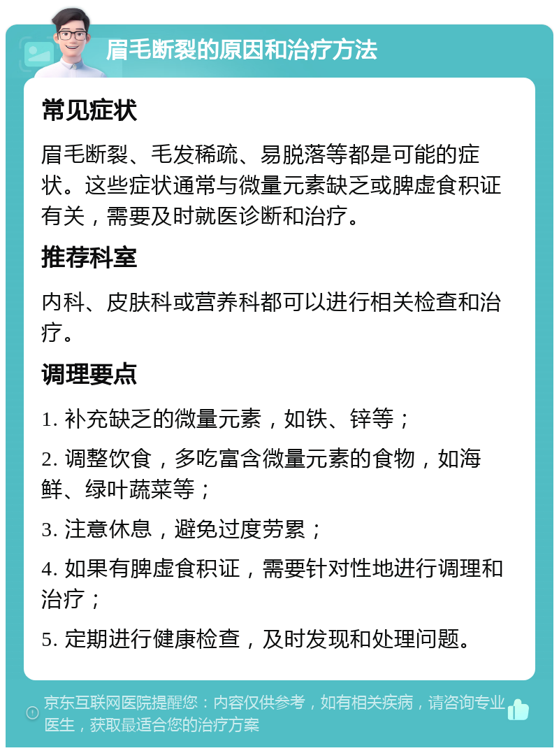 眉毛断裂的原因和治疗方法 常见症状 眉毛断裂、毛发稀疏、易脱落等都是可能的症状。这些症状通常与微量元素缺乏或脾虚食积证有关，需要及时就医诊断和治疗。 推荐科室 内科、皮肤科或营养科都可以进行相关检查和治疗。 调理要点 1. 补充缺乏的微量元素，如铁、锌等； 2. 调整饮食，多吃富含微量元素的食物，如海鲜、绿叶蔬菜等； 3. 注意休息，避免过度劳累； 4. 如果有脾虚食积证，需要针对性地进行调理和治疗； 5. 定期进行健康检查，及时发现和处理问题。