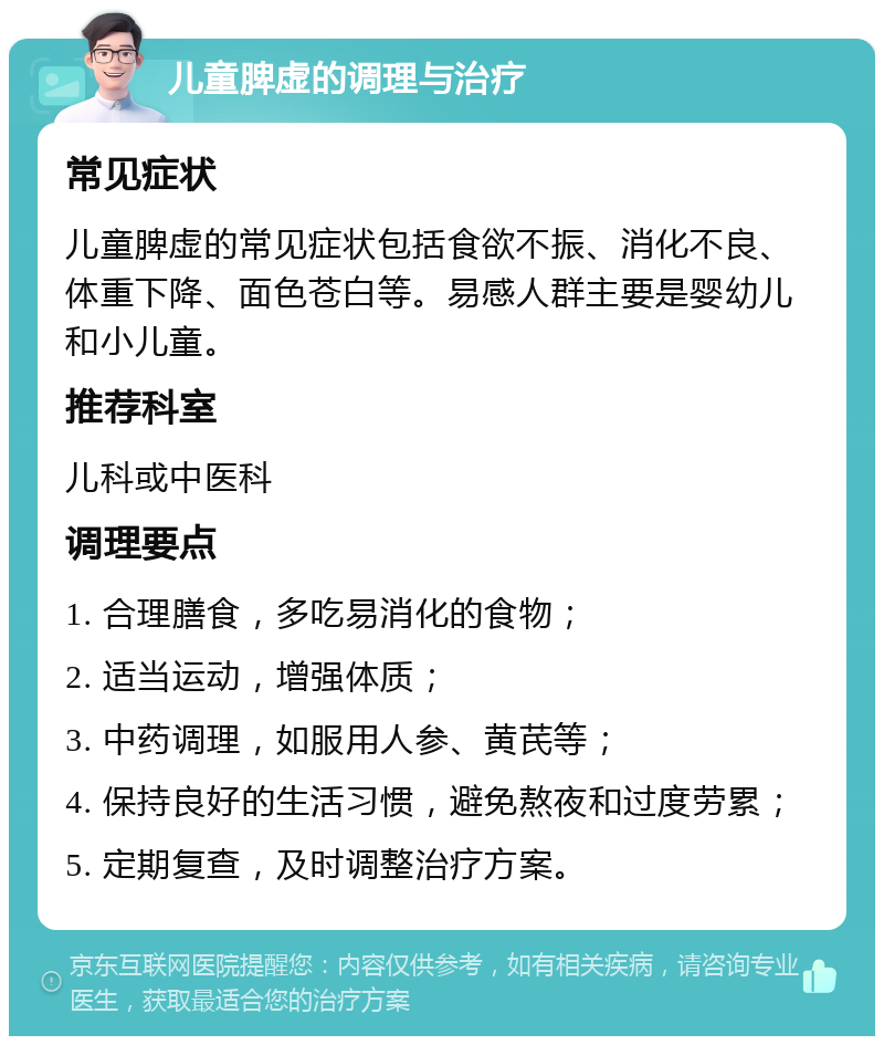 儿童脾虚的调理与治疗 常见症状 儿童脾虚的常见症状包括食欲不振、消化不良、体重下降、面色苍白等。易感人群主要是婴幼儿和小儿童。 推荐科室 儿科或中医科 调理要点 1. 合理膳食，多吃易消化的食物； 2. 适当运动，增强体质； 3. 中药调理，如服用人参、黄芪等； 4. 保持良好的生活习惯，避免熬夜和过度劳累； 5. 定期复查，及时调整治疗方案。