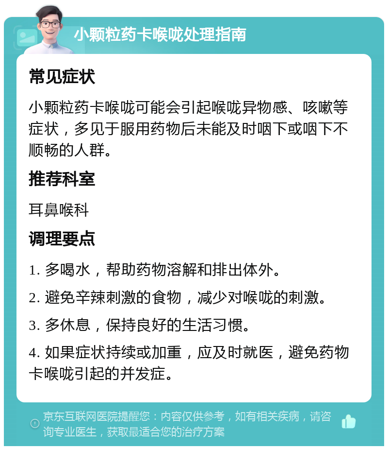 小颗粒药卡喉咙处理指南 常见症状 小颗粒药卡喉咙可能会引起喉咙异物感、咳嗽等症状，多见于服用药物后未能及时咽下或咽下不顺畅的人群。 推荐科室 耳鼻喉科 调理要点 1. 多喝水，帮助药物溶解和排出体外。 2. 避免辛辣刺激的食物，减少对喉咙的刺激。 3. 多休息，保持良好的生活习惯。 4. 如果症状持续或加重，应及时就医，避免药物卡喉咙引起的并发症。