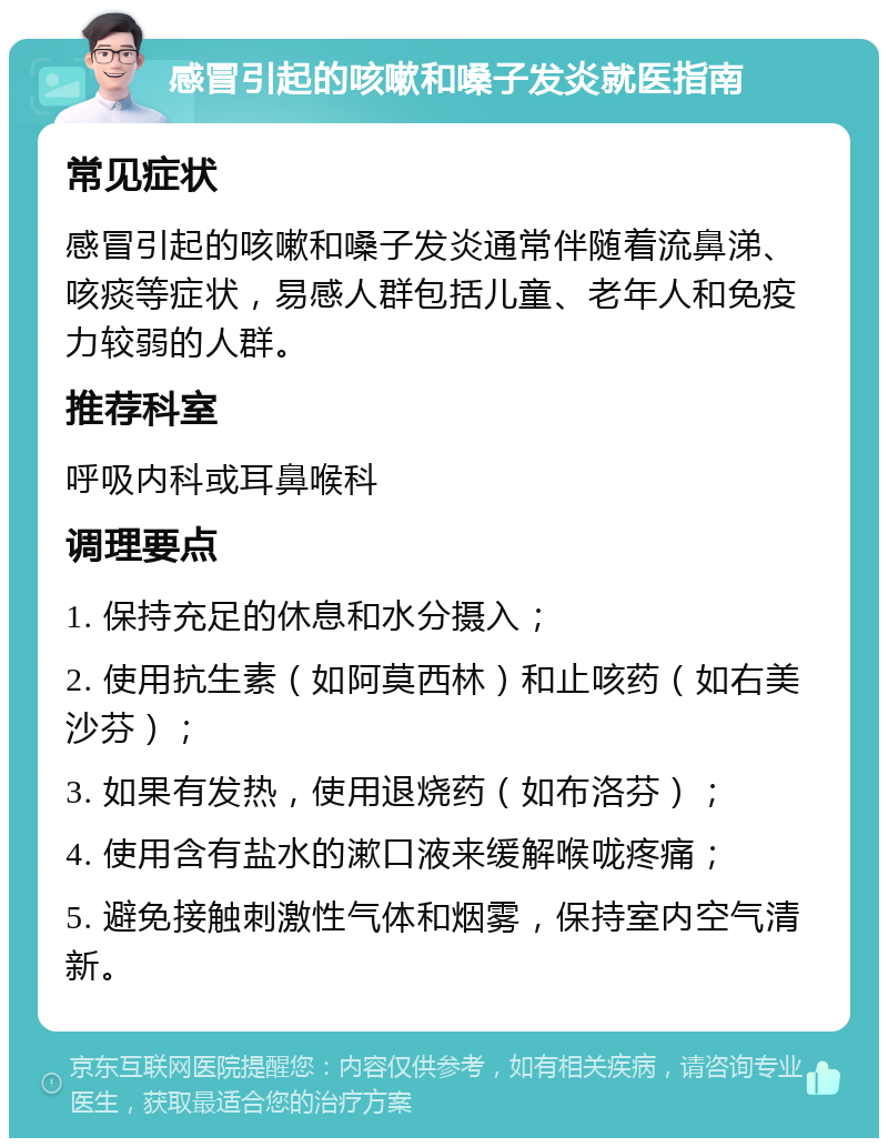 感冒引起的咳嗽和嗓子发炎就医指南 常见症状 感冒引起的咳嗽和嗓子发炎通常伴随着流鼻涕、咳痰等症状，易感人群包括儿童、老年人和免疫力较弱的人群。 推荐科室 呼吸内科或耳鼻喉科 调理要点 1. 保持充足的休息和水分摄入； 2. 使用抗生素（如阿莫西林）和止咳药（如右美沙芬）； 3. 如果有发热，使用退烧药（如布洛芬）； 4. 使用含有盐水的漱口液来缓解喉咙疼痛； 5. 避免接触刺激性气体和烟雾，保持室内空气清新。