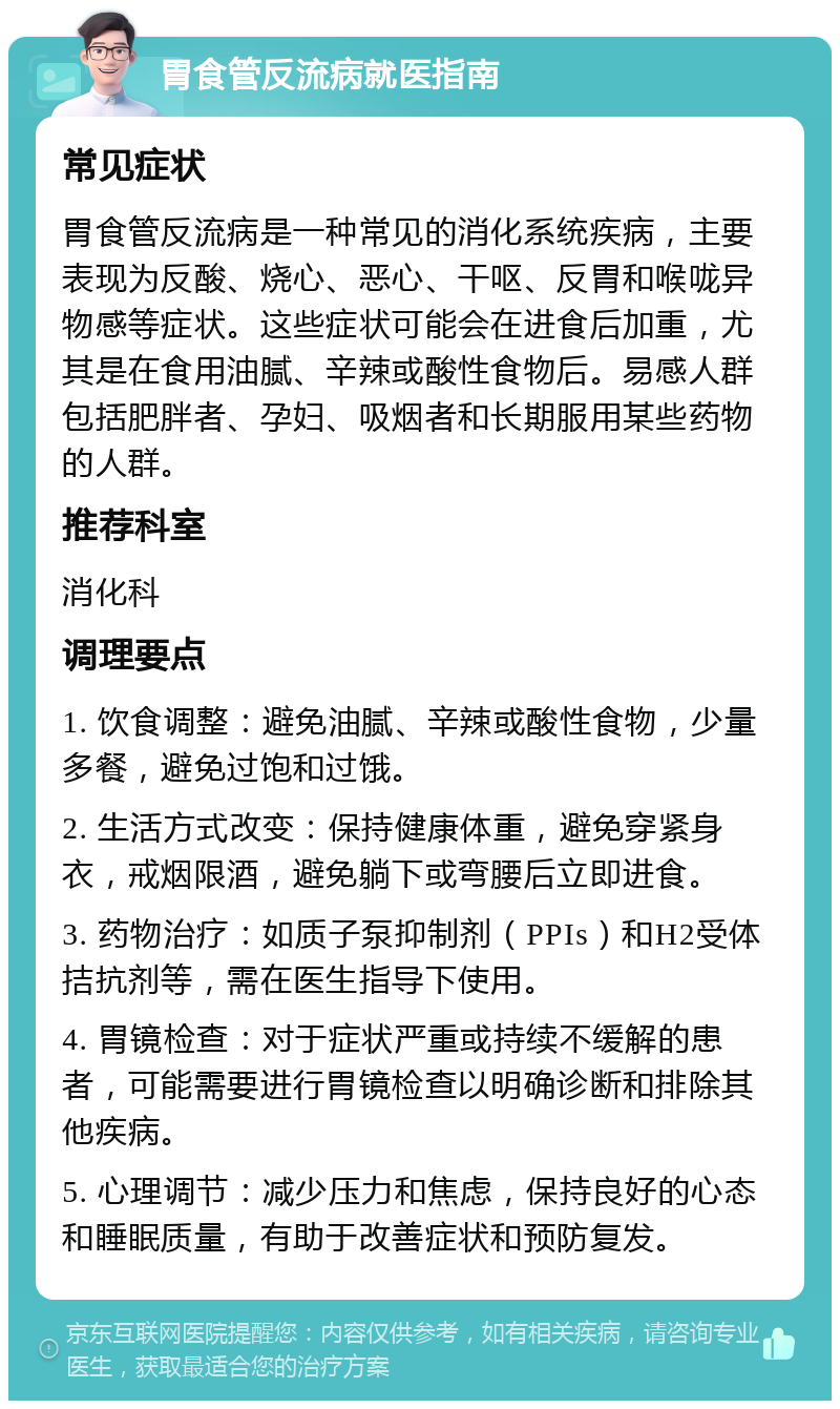 胃食管反流病就医指南 常见症状 胃食管反流病是一种常见的消化系统疾病，主要表现为反酸、烧心、恶心、干呕、反胃和喉咙异物感等症状。这些症状可能会在进食后加重，尤其是在食用油腻、辛辣或酸性食物后。易感人群包括肥胖者、孕妇、吸烟者和长期服用某些药物的人群。 推荐科室 消化科 调理要点 1. 饮食调整：避免油腻、辛辣或酸性食物，少量多餐，避免过饱和过饿。 2. 生活方式改变：保持健康体重，避免穿紧身衣，戒烟限酒，避免躺下或弯腰后立即进食。 3. 药物治疗：如质子泵抑制剂（PPIs）和H2受体拮抗剂等，需在医生指导下使用。 4. 胃镜检查：对于症状严重或持续不缓解的患者，可能需要进行胃镜检查以明确诊断和排除其他疾病。 5. 心理调节：减少压力和焦虑，保持良好的心态和睡眠质量，有助于改善症状和预防复发。