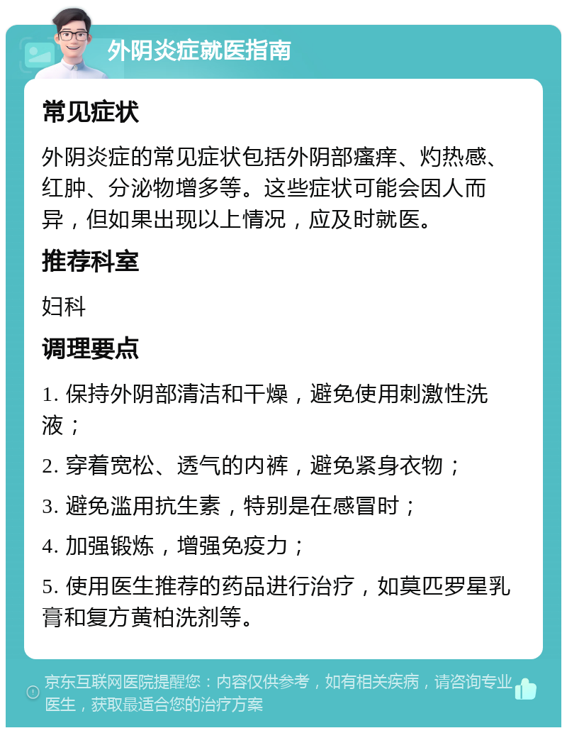 外阴炎症就医指南 常见症状 外阴炎症的常见症状包括外阴部瘙痒、灼热感、红肿、分泌物增多等。这些症状可能会因人而异，但如果出现以上情况，应及时就医。 推荐科室 妇科 调理要点 1. 保持外阴部清洁和干燥，避免使用刺激性洗液； 2. 穿着宽松、透气的内裤，避免紧身衣物； 3. 避免滥用抗生素，特别是在感冒时； 4. 加强锻炼，增强免疫力； 5. 使用医生推荐的药品进行治疗，如莫匹罗星乳膏和复方黄柏洗剂等。