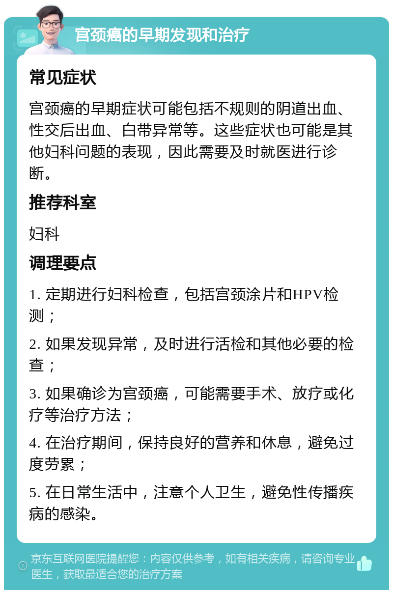 宫颈癌的早期发现和治疗 常见症状 宫颈癌的早期症状可能包括不规则的阴道出血、性交后出血、白带异常等。这些症状也可能是其他妇科问题的表现，因此需要及时就医进行诊断。 推荐科室 妇科 调理要点 1. 定期进行妇科检查，包括宫颈涂片和HPV检测； 2. 如果发现异常，及时进行活检和其他必要的检查； 3. 如果确诊为宫颈癌，可能需要手术、放疗或化疗等治疗方法； 4. 在治疗期间，保持良好的营养和休息，避免过度劳累； 5. 在日常生活中，注意个人卫生，避免性传播疾病的感染。