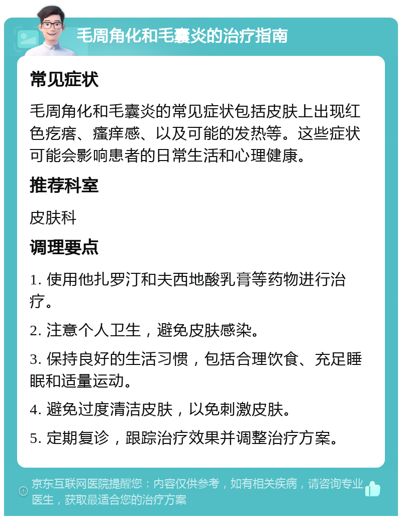 毛周角化和毛囊炎的治疗指南 常见症状 毛周角化和毛囊炎的常见症状包括皮肤上出现红色疙瘩、瘙痒感、以及可能的发热等。这些症状可能会影响患者的日常生活和心理健康。 推荐科室 皮肤科 调理要点 1. 使用他扎罗汀和夫西地酸乳膏等药物进行治疗。 2. 注意个人卫生，避免皮肤感染。 3. 保持良好的生活习惯，包括合理饮食、充足睡眠和适量运动。 4. 避免过度清洁皮肤，以免刺激皮肤。 5. 定期复诊，跟踪治疗效果并调整治疗方案。