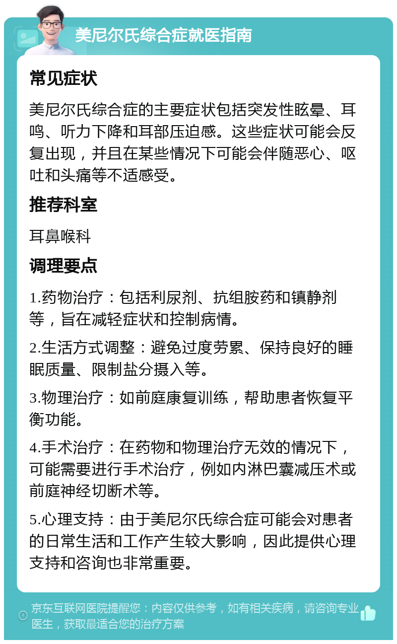 美尼尔氏综合症就医指南 常见症状 美尼尔氏综合症的主要症状包括突发性眩晕、耳鸣、听力下降和耳部压迫感。这些症状可能会反复出现，并且在某些情况下可能会伴随恶心、呕吐和头痛等不适感受。 推荐科室 耳鼻喉科 调理要点 1.药物治疗：包括利尿剂、抗组胺药和镇静剂等，旨在减轻症状和控制病情。 2.生活方式调整：避免过度劳累、保持良好的睡眠质量、限制盐分摄入等。 3.物理治疗：如前庭康复训练，帮助患者恢复平衡功能。 4.手术治疗：在药物和物理治疗无效的情况下，可能需要进行手术治疗，例如内淋巴囊减压术或前庭神经切断术等。 5.心理支持：由于美尼尔氏综合症可能会对患者的日常生活和工作产生较大影响，因此提供心理支持和咨询也非常重要。