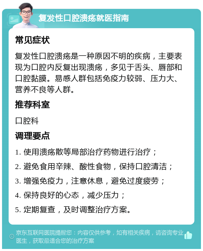 复发性口腔溃疡就医指南 常见症状 复发性口腔溃疡是一种原因不明的疾病，主要表现为口腔内反复出现溃疡，多见于舌头、唇部和口腔黏膜。易感人群包括免疫力较弱、压力大、营养不良等人群。 推荐科室 口腔科 调理要点 1. 使用溃疡散等局部治疗药物进行治疗； 2. 避免食用辛辣、酸性食物，保持口腔清洁； 3. 增强免疫力，注意休息，避免过度疲劳； 4. 保持良好的心态，减少压力； 5. 定期复查，及时调整治疗方案。