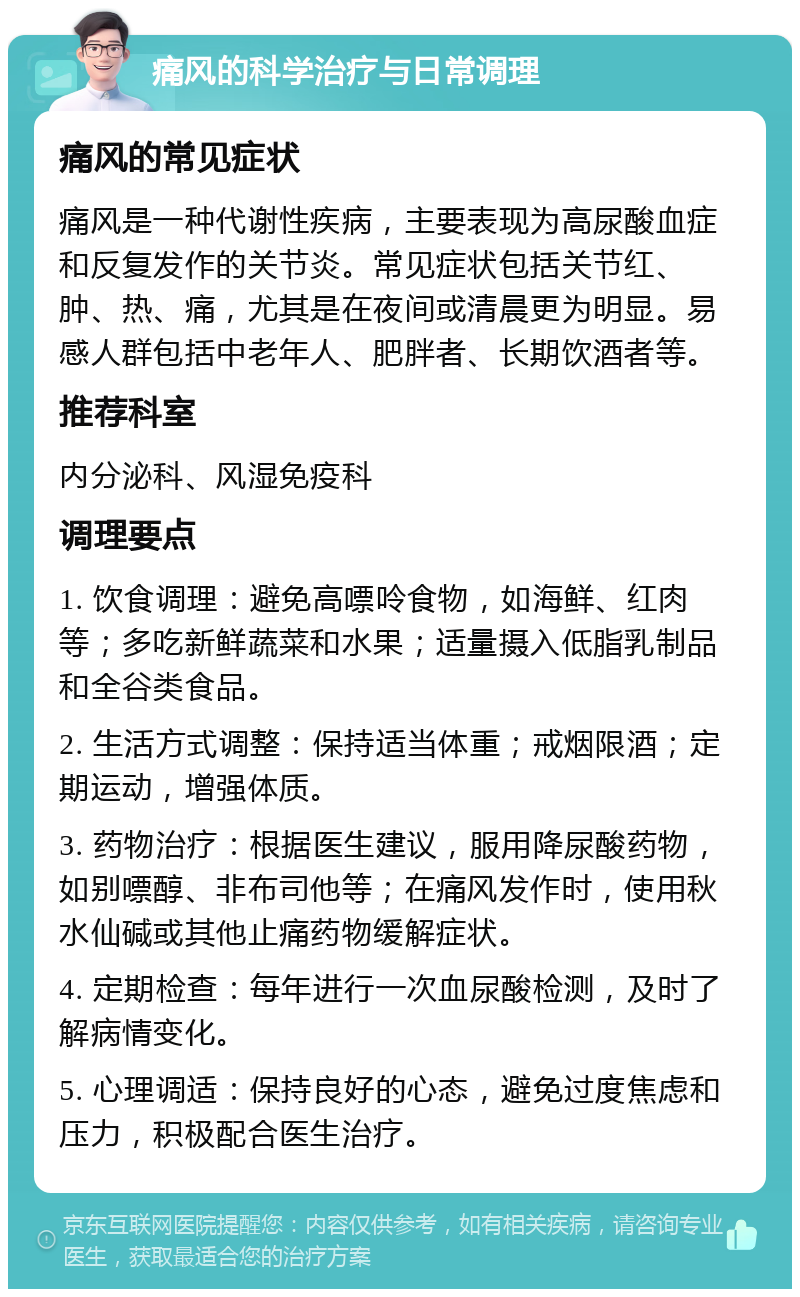 痛风的科学治疗与日常调理 痛风的常见症状 痛风是一种代谢性疾病，主要表现为高尿酸血症和反复发作的关节炎。常见症状包括关节红、肿、热、痛，尤其是在夜间或清晨更为明显。易感人群包括中老年人、肥胖者、长期饮酒者等。 推荐科室 内分泌科、风湿免疫科 调理要点 1. 饮食调理：避免高嘌呤食物，如海鲜、红肉等；多吃新鲜蔬菜和水果；适量摄入低脂乳制品和全谷类食品。 2. 生活方式调整：保持适当体重；戒烟限酒；定期运动，增强体质。 3. 药物治疗：根据医生建议，服用降尿酸药物，如别嘌醇、非布司他等；在痛风发作时，使用秋水仙碱或其他止痛药物缓解症状。 4. 定期检查：每年进行一次血尿酸检测，及时了解病情变化。 5. 心理调适：保持良好的心态，避免过度焦虑和压力，积极配合医生治疗。