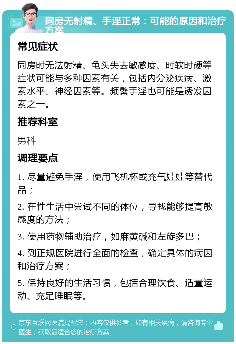 同房无射精、手淫正常：可能的原因和治疗方案 常见症状 同房时无法射精、龟头失去敏感度、时软时硬等症状可能与多种因素有关，包括内分泌疾病、激素水平、神经因素等。频繁手淫也可能是诱发因素之一。 推荐科室 男科 调理要点 1. 尽量避免手淫，使用飞机杯或充气娃娃等替代品； 2. 在性生活中尝试不同的体位，寻找能够提高敏感度的方法； 3. 使用药物辅助治疗，如麻黄碱和左旋多巴； 4. 到正规医院进行全面的检查，确定具体的病因和治疗方案； 5. 保持良好的生活习惯，包括合理饮食、适量运动、充足睡眠等。