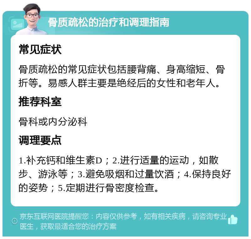 骨质疏松的治疗和调理指南 常见症状 骨质疏松的常见症状包括腰背痛、身高缩短、骨折等。易感人群主要是绝经后的女性和老年人。 推荐科室 骨科或内分泌科 调理要点 1.补充钙和维生素D；2.进行适量的运动，如散步、游泳等；3.避免吸烟和过量饮酒；4.保持良好的姿势；5.定期进行骨密度检查。