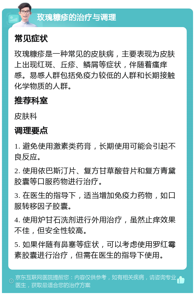 玫瑰糠疹的治疗与调理 常见症状 玫瑰糠疹是一种常见的皮肤病，主要表现为皮肤上出现红斑、丘疹、鳞屑等症状，伴随着瘙痒感。易感人群包括免疫力较低的人群和长期接触化学物质的人群。 推荐科室 皮肤科 调理要点 1. 避免使用激素类药膏，长期使用可能会引起不良反应。 2. 使用依巴斯汀片、复方甘草酸苷片和复方青黛胶囊等口服药物进行治疗。 3. 在医生的指导下，适当增加免疫力药物，如口服转移因子胶囊。 4. 使用炉甘石洗剂进行外用治疗，虽然止痒效果不佳，但安全性较高。 5. 如果伴随有鼻塞等症状，可以考虑使用罗红霉素胶囊进行治疗，但需在医生的指导下使用。