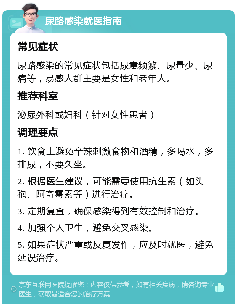 尿路感染就医指南 常见症状 尿路感染的常见症状包括尿意频繁、尿量少、尿痛等，易感人群主要是女性和老年人。 推荐科室 泌尿外科或妇科（针对女性患者） 调理要点 1. 饮食上避免辛辣刺激食物和酒精，多喝水，多排尿，不要久坐。 2. 根据医生建议，可能需要使用抗生素（如头孢、阿奇霉素等）进行治疗。 3. 定期复查，确保感染得到有效控制和治疗。 4. 加强个人卫生，避免交叉感染。 5. 如果症状严重或反复发作，应及时就医，避免延误治疗。