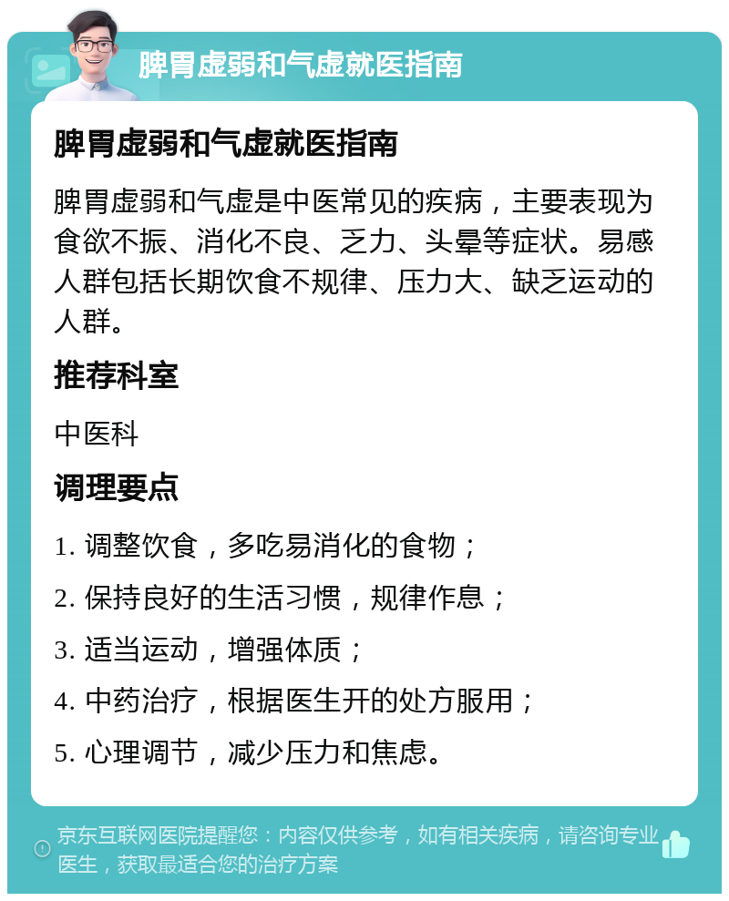 脾胃虚弱和气虚就医指南 脾胃虚弱和气虚就医指南 脾胃虚弱和气虚是中医常见的疾病，主要表现为食欲不振、消化不良、乏力、头晕等症状。易感人群包括长期饮食不规律、压力大、缺乏运动的人群。 推荐科室 中医科 调理要点 1. 调整饮食，多吃易消化的食物； 2. 保持良好的生活习惯，规律作息； 3. 适当运动，增强体质； 4. 中药治疗，根据医生开的处方服用； 5. 心理调节，减少压力和焦虑。