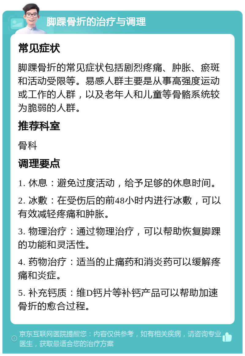 脚踝骨折的治疗与调理 常见症状 脚踝骨折的常见症状包括剧烈疼痛、肿胀、瘀斑和活动受限等。易感人群主要是从事高强度运动或工作的人群，以及老年人和儿童等骨骼系统较为脆弱的人群。 推荐科室 骨科 调理要点 1. 休息：避免过度活动，给予足够的休息时间。 2. 冰敷：在受伤后的前48小时内进行冰敷，可以有效减轻疼痛和肿胀。 3. 物理治疗：通过物理治疗，可以帮助恢复脚踝的功能和灵活性。 4. 药物治疗：适当的止痛药和消炎药可以缓解疼痛和炎症。 5. 补充钙质：维D钙片等补钙产品可以帮助加速骨折的愈合过程。