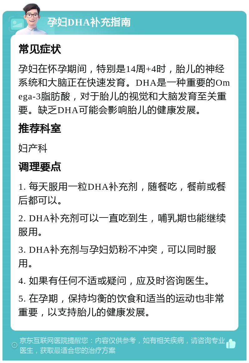 孕妇DHA补充指南 常见症状 孕妇在怀孕期间，特别是14周+4时，胎儿的神经系统和大脑正在快速发育。DHA是一种重要的Omega-3脂肪酸，对于胎儿的视觉和大脑发育至关重要。缺乏DHA可能会影响胎儿的健康发展。 推荐科室 妇产科 调理要点 1. 每天服用一粒DHA补充剂，随餐吃，餐前或餐后都可以。 2. DHA补充剂可以一直吃到生，哺乳期也能继续服用。 3. DHA补充剂与孕妇奶粉不冲突，可以同时服用。 4. 如果有任何不适或疑问，应及时咨询医生。 5. 在孕期，保持均衡的饮食和适当的运动也非常重要，以支持胎儿的健康发展。